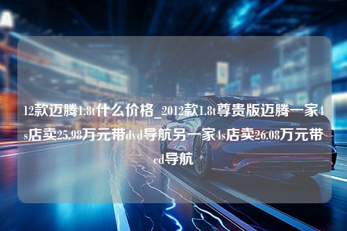 12款迈腾1.8t什么价格_2012款1.8t尊贵版迈腾一家4s店卖25.98万元带dvd导航另一家4s店卖26.08万元带cd导航