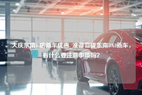 大庆东南4s店新车优惠_准备喜提东南DX3新车，有什么要注意事项吗？