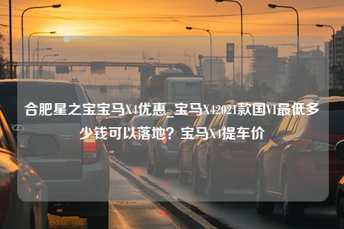 合肥星之宝宝马X4优惠_宝马X42021款国VI最低多少钱可以落地？宝马X4提车价