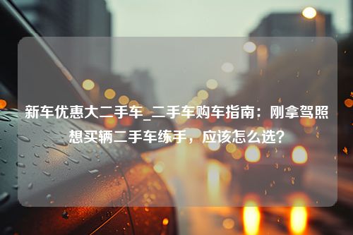 新车优惠大二手车_二手车购车指南：刚拿驾照想买辆二手车练手，应该怎么选？