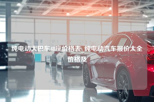 纯电动大巴车48座价格表_纯电动汽车报价大全价格及