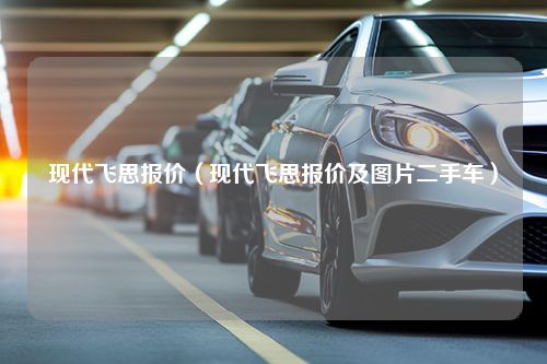 现代飞思报价（现代飞思报价及图片二手车）