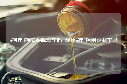 n挡挂d挡需要踩刹车吗_静止n挂d档用踩刹车吗