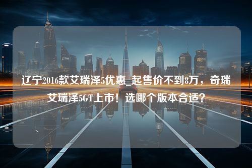 辽宁2016款艾瑞泽5优惠_起售价不到8万，奇瑞艾瑞泽5GT上市！选哪个版本合适？