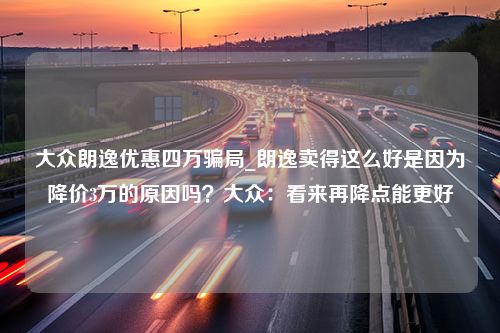 大众朗逸优惠四万骗局_朗逸卖得这么好是因为降价3万的原因吗？大众：看来再降点能更好