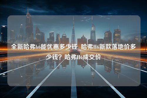 全新哈弗h6能优惠多少钱_哈弗H6新款落地价多少钱？哈弗H6成交价