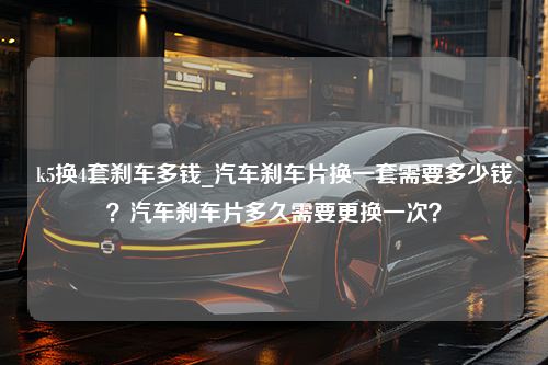 k5换4套刹车多钱_汽车刹车片换一套需要多少钱？汽车刹车片多久需要更换一次？