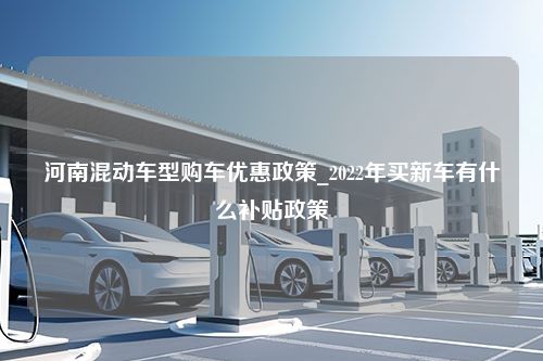 河南混动车型购车优惠政策_2022年买新车有什么补贴政策