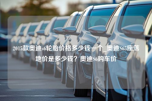 2015款奥迪s6轮胎价格多少钱一个_奥迪S65座落地价是多少钱？奥迪S6购车价