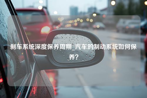 刹车系统深度保养周期_汽车的制动系统如何保养？