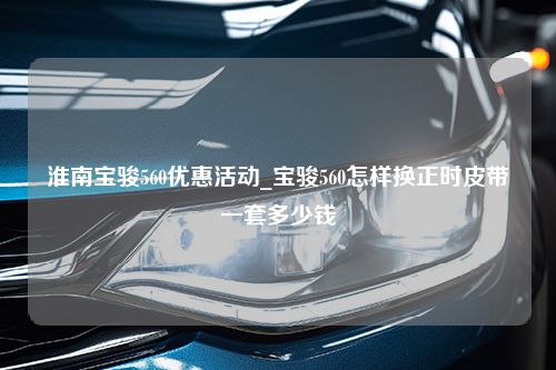 淮南宝骏560优惠活动_宝骏560怎样换正时皮带一套多少钱